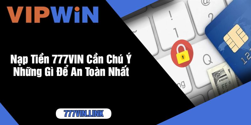 Nạp Tiền 777VIN Cần Chú Ý Những Gì Để An Toàn Nhất